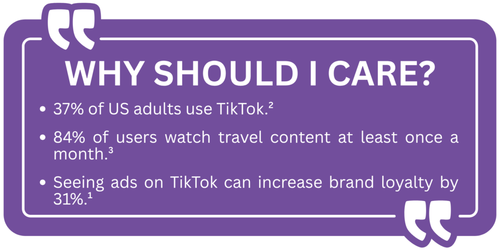 Why Should I Care?

37% of US adults use TikTok.²

84% of users watch travel content at least once a month.³

Seeing ads on TikTok can increase brand loyalty by 31%.¹